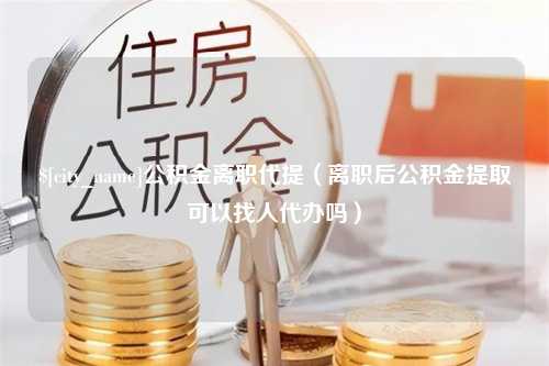 崇左公积金离职代提（离职后公积金提取可以找人代办吗）