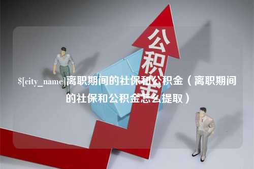 崇左离职期间的社保和公积金（离职期间的社保和公积金怎么提取）