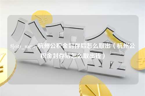 崇左杭州公积金封存后怎么取出（杭州公积金封存后怎么取出钱）