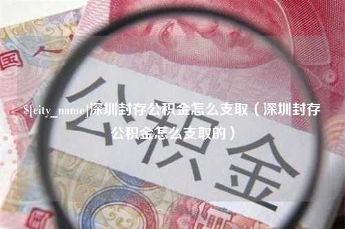 崇左深圳封存公积金怎么支取（深圳封存公积金怎么支取的）