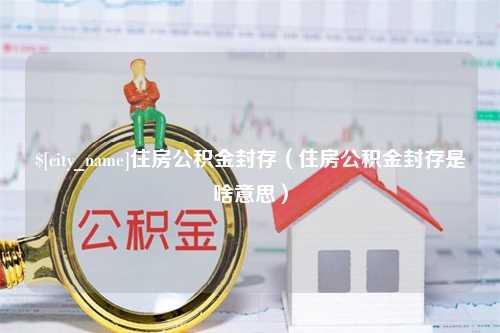 崇左住房公积金封存（住房公积金封存是啥意思）