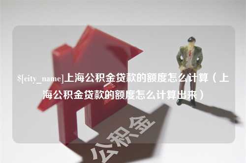 崇左上海公积金贷款的额度怎么计算（上海公积金贷款的额度怎么计算出来）